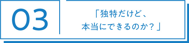 03 「独特だけど、本当にできるのか？」